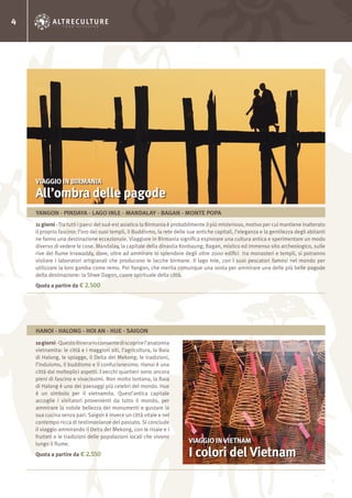 4
11 giorni-Tra tutti i paesi del sud-est asiatico la Birmania è probabilmente il più misterioso, motivo per cui mantiene inalterato
il proprio fascino: l’oro dei suoi templi, il Buddismo, la rete delle sue antiche capitali, l’eleganza e la gentilezza degli abitanti
ne fanno una destinazione eccezionale. Viaggiare in Birmania significa esplorare una cultura antica e sperimentare un modo
diverso di vedere le cose. Mandalay, la capitale della dinastia Konbaung; Bagan, mistico ed immenso sito archeologico, sulle
rive del fiume Irrawaddy, dove, oltre ad ammirare lo splendore degli oltre 2000 edifici tra monasteri e templi, si potranno
visitare i laboratori artigianali che producono le lacche birmane. Il lago Inle, con i suoi pescatori famosi nel mondo per
utilizzare la loro gamba come remo. Poi Yangon, che merita comunque una sosta per ammirare una delle più belle pagode
della destinazione: la Shwe Dagon, cuore spirituale della città.
Quota a partire da € 2.500
10giorni-Questoitinerarioconsentediscoprirel’anatomia
vietnamita: le città e i maggiori siti, l’agricoltura, la Baia
di Halong, le spiagge, il Delta del Mekong; le tradizioni,
l’induismo, il buddismo e il confucianesimo. Hanoi è una
città dai molteplici aspetti. I vecchi quartieri sono ancora
pieni di fascino e vivacissimi. Non molto lontana, la Baia
di Halong è uno dei paesaggi più celebri del mondo. Hue
è un simbolo per il vietnamita. Quest’antica capitale
accoglie i visitatori provenienti da tutto il mondo, per
ammirare la nobile bellezza dei monumenti e gustare la
sua cucina senza pari. Saigon è invece un città vitale e nel
contempo ricca di testimonianze del passato. Si conclude
il viaggio ammirando il Delta del Mekong, con le risaie e i
frutteti e le tradizioni delle popolazioni locali che vivono
lungo il fiume.
Quota a partire da € 2.550
VIAGGIO IN BIRMANIA
All’ombra delle pagode
VIAGGIO IN VIETNAM
I colori del Vietnam
YANGON - PINDAYA - LAGO INLE - MANDALAY - BAGAN - MONTE POPA
HANOI - HALONG - HOI AN - HUE - SAIGON
 