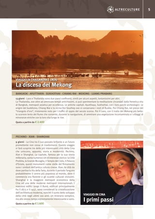 5
13 giorni - Laos e Thailandia sono due paesi confinanti, simili per alcuni aspetti, lontanissimi per altri.
La Thailandia, ove oltre ad ammirare templi antichissimi, si può sperimentare la meditazione circondati dalla frenetica vita
di Bangkok, metropoli asiatica per eccellenza. Le antiche capitali: Ayutthaya, Sukhothai, con i loro parchi archeologici. Le
origini del buddismo, Chiang Mai e la vicina Doi Southep ove si conservano i resti di Budda. Poi Chiang Rai, nei pressi del
“triangolo d’oro”, tristemente noto per i traffici di oppio del secolo scorso. Poi il Laos, con il tratto del Mekong più bello:
lo scorrere lento del fiume che consente, durante la navigazione, di ammirare una vegetazione incontaminata e i villaggi di
minoranze etniche con la loro vita lungo le rive.
Quota a partire da € 2.400
9 giorni - La Cina tra il suo passato brillante e un futuro
promettente non cessa di trasformarsi. Questo viaggio
vi farà scoprire tre delle più interessanti città della Cina
che uniscono, appunto, storia e modernità: Pechino,
Xian e Shanghai. La capitale, famosa per la sua storia
millenaria, vanta numerosi siti di interesse storico: la Città
Proibita, la Grande Muraglia, il Tempio del Cielo, il Palazzo
d’Estate, questi monumenti come stelle del firmamento
sono i simboli dell’antica cultura cinese. Xian, la città da
dove partiva la Via della Seta, durante il periodo Tang era
probabilmente il centro più popoloso al mondo, dove il
commercio era fiorente e gli scambi culturali vivissimi.
Shanghai è la maggiore metropoli economica della
Cina ed una delle moderne metropoli internazionali; i
maestosi edifici lungo il Bund, edificati principalmente
fra il 1873 e il 1937, sono considerati la cristallizzazione
dell’architettura moderna, nonché il sunto dello sviluppo
della città negli ultimi 100 anni. Un itinerario semplice,
ma allo stesso tempo estremamente interessante e vario.
Quota a partire da € 1.400
VIAGGIO IN THAILANDIA E LAOS
La discesa del Mekong
VIAGGIO IN CINA
I primi passi
BANGKOK - AYUTTHAYA - SUKHOTHAI - CHIANG RAI - MEKONG - LUANG PRABANG
PECHINO - XIAN - SHANGHAI
 