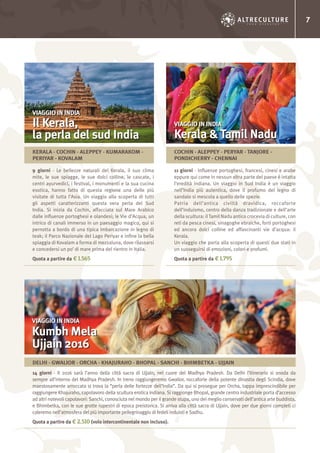 7
9 giorni - Le bellezze naturali del Kerala, il suo clima
mite, le sue spiagge, le sue dolci colline, le cascate, i
centri ayurvedici, i festival, i monumenti e la sua cucina
esotica, hanno fatto di questa regione una delle più
visitate di tutta l’Asia. Un viaggio alla scoperta di tutti
gli aspetti caratterizzanti questa vera perla del Sud
India. Si inizia da Cochin, affacciata sul Mare Arabico
dalle influenze portoghesi e olandesi; le Vie d’Acqua, un
intrico di canali immerso in un paesaggio magico, qui si
pernotta a bordo di una tipica imbarcazione in legno di
teak; il Parco Nazionale del Lago Periyar e infine la bella
spiaggia di Kovalam a forma di mezzaluna, dove rilassarsi
e concedersi un po’ di mare prima del rientro in Italia.
Quota a partire da € 1.565
VIAGGIO IN INDIA
Il Kerala,
la perla del sud India
KERALA - COCHIN - ALEPPEY - KUMARAKOM -
PERIYAR - KOVALAM
11 giorni - Influenze portoghesi, francesi, cinesi e arabe
eppure qui come in nessun altra parte del paese è intatta
l’eredità indiana. Un viaggio in Sud India è un viaggio
nell’India più autentica, dove il profumo del legno di
sandalo si mescola a quello delle spezie.
Patria dell’antica civiltà dravidica, roccaforte
dell’induismo, centro della danza tradizionale e dell’arte
della scultura: il Tamil Nadu antico crocevia di culture, con
reti da pesca cinesi, sinagoghe ebraiche, forti portoghesi
ed ancora dolci colline ed affascinanti vie d’acqua: il
Kerala.
Un viaggio che porta alla scoperta di questi due stati in
un susseguirsi di emozioni, colori e profumi.
Quota a partire da € 1.795
VIAGGIO IN INDIA
Kerala & Tamil Nadu
COCHIN - ALEPPEY - PERYAR - TANJORE -
PONDICHERRY - CHENNAI
14 giorni - Il 2016 sarà l’anno della città sacra di Ujjain, nel cuore del Madhya Pradesh. Da Delhi l’itinerario si snoda da
sempre all’interno del Madhya Pradesh. In treno raggiungeremo Gwalior, roccaforte della potente dinastia degli Scindia, dove
maestosamente arroccata si trova la “perla delle fortezze dell’India”. Da qui si prosegue per Orcha, tappa imprescindibile per
raggiungere Khajuraho, capolavoro della scultura erotica indiana. Si raggionge Bhopal, grande centro industriale porta d’accesso
ad altri notevoli capolavori: Sanchi, conosciuta nel mondo per il grande stupa, uno dei meglio conservati dell’antica arte buddista,
e Bhimbetka, con le sue grotte rupestri di epoca preistorica. Si arriva alla città sacra di Ujjain, dove per due giorni completi ci
caleremo nell’atmosfera del più importante pellegrinaggio di fedeli induisti e Sadhu.
Quota a partire da € 2.510 (volo intercontinentale non incluso).
VIAGGIO IN INDIA
Kumbh Mela
Ujjain 2016
DELHI - GWALIOR - ORCHA - KHAJURAHO - BHOPAL - SANCHI - BHIMBETKA - UJJAIN
 
