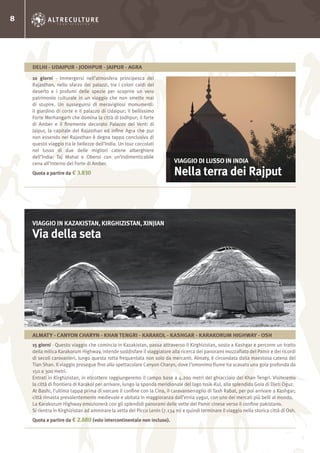 8
10 giorni - Immergersi nell’atmosfera principesca del
Rajasthan, nello sfarzo dei palazzi, tra i colori caldi del
deserto e i profumi delle spezie per scoprire un vero
patrimonio culturale in un viaggio che non smette mai
di stupire. Un susseguirsi di meravigliosi monumenti:
il giardino di corte e il palazzo di Udaipur; il bellissimo
Forte Merhangarh che domina la città di Jodhpur; il forte
di Amber e il finemente decorato Palazzo dei Venti di
Jaipur, la capitale del Rajasthan ed infine Agra che pur
non essendo nel Rajasthan è degna tappa conclusiva di
questo viaggio tra le bellezze dell’India. Un tour coccolati
nel lusso di due delle migliori catene alberghiere
dell’India: Taj Mahal e Oberoi con un’indimenticabile
cena all’interno del Forte di Amber.
Quota a partire da € 3.830
VIAGGIO DI LUSSO IN INDIA
Nella terra dei Rajput
DELHI - UDAIPUR - JODHPUR - JAIPUR - AGRA
15 giorni - Questo viaggio che comincia in Kazakistan, passa attraverso il Kirghizistan, sosta a Kashgar e percorre un tratto
della mitica Karakorum Highway, intende soddisfare il viaggiatore alla ricerca dei panorami mozzafiato del Pamir e dei ricordi
di secoli carovanieri, lungo questa rotta frequentata non solo da mercanti. Almaty, è circondata dalla maestosa catena del
Tian Shan. Il viaggio prosegue fino allo spettacolare Canyon Charyn, dove l’omonimo fiume ha scavato una gola profonda da
150 a 300 metri.
Entrati in Kirghizistan, in elicottero raggiungeremo il campo base a 4.200 metri del ghiacciaio del Khan Tengri. Visiteremo
la città di frontiera di Karakol per arrivare, lungo la sponda meridionale del lago Issik-Kul, alla splendida Gola di Djeti Oguz.
At Bashi, l’ultima tappa prima di varcare il confine con la Cina, il caravanserraglio di Tash Rabat, per poi arrivare a Kashgar;
città rimasta prevalentemente medievale e abitata in maggioranza dall’etnia uygur, con uno dei mercati più belli al mondo.
La Karakorum Highway emozionerà con gli splendidi panorami delle vette del Pamir cinese verso il confine pakistano.
Si rientra in Kirghizistan ad ammirare la vetta del Picco Lenin (7.134 m) e quindi terminare il viaggio nella storica città di Osh.
Quota a partire da € 2.880 (volo intercontinentale non incluso).
VIAGGIO IN KAZAKISTAN, KIRGHIZISTAN, XINJIAN
Via della seta
ALMATY - CANYON CHARYN - KHAN TENGRI - KARAKOL - KASHGAR - KARAKORUM HIGHWAY - OSH
 