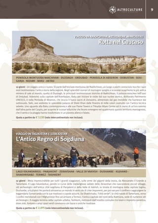 9
12 giorni - Un viaggio unico e nuovo. Si parte dall’enclave montuosa del Nakhchivan, un luogo a pochi conosciuto ma che i suoi
resti testimoniano l’antica storia della regione. Negli splendidi scenari di montagne spoglie e scoscese scopriremo la più antica
miniera di sale al mondo, quella di Duzdagh, le principali testimonianze storiche di Nakhchivan, il palazzo-moschea nell’oasi
di Ordubad. Voleremo sulla capitale dell’Azerbaijan, Baku per iniziare le visite dal suo nucleo storico, dichiarato Patrimonio
UNESCO, è nella Penisola di Abseron, che brucia il fuoco sacro di Zoroastro, alimentato dal gas invisibile che fuoriesce dal
sottosuolo. Seki, ove vedremo lo splendido palazzo di Sheki Khan dalle finestre di mille colori costruite con l’antica tecnica
sebeke. Uno sguardo alla Baku contemporanea e alle sue Flame Towers e l’Heydar Aliyev Center ed in meno di un’ora saremo
dall’altra parte del Caspio, per scoprire le scosse telluriche che fecero emergere nel quaternario questo territorio montagnoso,
che il vento e la pioggia hanno trasformato in un pianeta alieno e fatato.
Quota a partire da € 3.130 (volo intercontinentale non incluso).
12 giorni - Meta imprescindibile per tutti i grandi viaggiatori, sulle orme dei giganti della storia, da Alessandro il Grande a
Tamerlano. Il Lago Iskandarkul, pendici e curve delle meravigliose vallate dello Zeravshan che nascondono piccoli villaggi,
siti archeologici dell’antica città sogdiana di Panjakent e della Valle di Vakhsh, la strada di montagna dalla capitale tagika,
Dushanbe, a Kujhand che porterà attraverso un mondo in verticale di cime imponenti, per poi varcare il confine e raggiungere la
leggendaria Samarcanda con le sue madrase e cupole azzurre. Da Shakhrisabz, “città verde”, la città natale di Tamerlano, verso
i confini meridionali con l’Afghanistan fino ad arrivare a Termez, l’antica capitale del nord della Battriana, sede di numerosi siti
archeologici. Il viaggio termina nella capitale uzbeka, Tashkent, metropoli dall’insolito connubio tra islam e impronta sovietica,
dove viali, fontane e ampi spazi verdi convivono con bazar e antiche madrase.
Quota a partire da € 2.895 (volo intercontinentale non incluso).
VIAGGIO IN NAKHCHIVAN, AZERBAIJAN, MANGISTAU
Rotta nel Caucaso
VIAGGIO IN TAGIKISTAN E UZBEKISTAN
L’Antico Regno di Sogdiana
PENISOLA MONTUOSA NAKCHIVAN - DUZDAGH - ORDUBAD - PENISOLA DI ABSERON - OOBUSTAN - SEKI -
GANJA - NIZAMI - BAKU - AKTAU
LAGO ISKANDARKUL - PANJAKENT - ZERAVSHAN - VALLE DI VAKHSH - DUSHANBE - KUJHAND -
SHAKHRISABZ - TERMEZ - TASHKENT
 