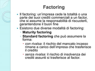 Factoring
 Il factoring: un’impresa cede la totalità o una
parte dei suoi crediti commerciali a un factor,
che si assume la responsabilità di riscuoterli,
garantendone il buon fine
 Esistono due diverse modalità di factoring:
◦ Maturity factoring
◦ Standard factoring che può assumere la
forma:
 con rivalsa: il rischio del mancato incasso
rimane a carico dell’impresa che trasferisce
il credito
 senza rivalsa: il rischio di insolvenza dei
crediti assunti si trasferisce al factor.
 