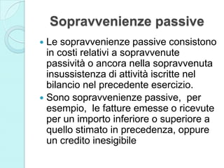 Sopravvenienze passive
 Le sopravvenienze passive consistono
in costi relativi a sopravvenute
passività o ancora nella sopravvenuta
insussistenza di attività iscritte nel
bilancio nel precedente esercizio.
 Sono sopravvenienze passive, per
esempio, le fatture emesse o ricevute
per un importo inferiore o superiore a
quello stimato in precedenza, oppure
un credito inesigibile
 