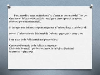 Per a accedir a estes professions s'ha d'estar en possessió del Títol de
Graduat en Educació Secundària i en alguns casos aprovar una prova
selectiva per mitjà d'oposició.
Si desitges més informació pots preguntar a l'orientador/a o telefonar al:
servici d'informació del Ministeri de Defensa: 913955050 – 902432100
i per al cas de la Policia nacional pots cridar a:
Centre de Formació de la Policia: 920226200
Divisió de formació i perfeccionament de la Policia Nacional:
913025820 – 913023793
 