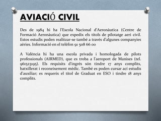 AVIACIÓ CIVIL
Des de 1984 hi ha l'Escola Nacional d'Aeronàutica (Centre de
Formació Aeronàutica) que expedix els títols de pilotatge aeri civil.
Estos estudis poden realitzar-se també a través d'algunes companyies
aèries. Informació en el telèfon 91 508 66 00
A València hi ha una escola privada i homologada de pilots
professionals (AIRMED), que es troba a l'aeroport de Manises (tel.
961523195). Els requisits d'ingrés són tindre 17 anys complits,
batxillerat i reconeixement mèdic. També es poden cursar ací estudis
d'auxiliar; es requerix el títol de Graduat en ESO i tindre 18 anys
complits.
 