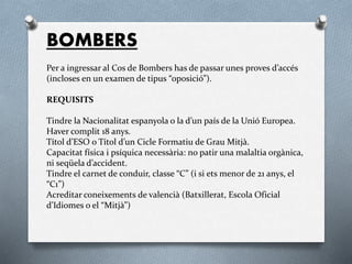 BOMBERS
Per a ingressar al Cos de Bombers has de passar unes proves d’accés
(incloses en un examen de tipus “oposició”).
REQUISITS
Tindre la Nacionalitat espanyola o la d’un país de la Unió Europea.
Haver complit 18 anys.
Títol d’ESO o Títol d’un Cicle Formatiu de Grau Mitjà.
Capacitat física i psíquica necessària: no patir una malaltia orgànica,
ni seqüela d’accident.
Tindre el carnet de conduir, classe “C” (i si ets menor de 21 anys, el
“C1”)
Acreditar coneixements de valencià (Batxillerat, Escola Oficial
d’Idiomes o el “Mitjà”)
 