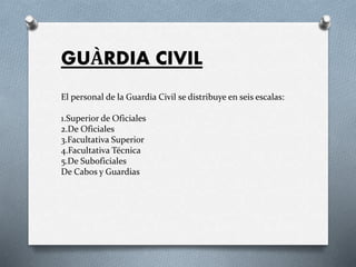 GUÀRDIA CIVIL
El personal de la Guardia Civil se distribuye en seis escalas:
1.Superior de Oficiales
2.De Oficiales
3.Facultativa Superior
4.Facultativa Técnica
5.De Suboficiales
De Cabos y Guardias
 
