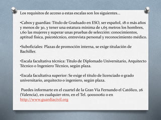 Los requisitos de acceso a estas escalas son los siguientes...
•Cabos y guardias: Título de Graduado en ESO, ser español, 18 o más años
y menos de 30, y tener una estatura mínima de 1,65 metros los hombres,
1,60 las mujeres y superar unas pruebas de selección: conocimientos,
aptitud física, psicotécnico, entrevista personal y reconocimiento médico.
•Suboficiales: Plazas de promoción interna, se exige titulación de
Bachiller.
•Escala facultativa técnica: Título de Diplomado Universitario, Arquitecto
Técnico o Ingeniero Técnico, según plaza.
•Escala facultativa superior: Se exige el título de licenciado o grado
universitario, arquitecto o ingeniero, según plaza.
Puedes informarte en el cuartel de la Gran Vía Fernando el Católico, 26
(Valencia), en cualquier otro, en el Tel. 900101062 o en
http://www.guardiacivil.org
 