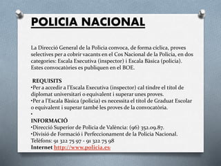 POLICIA NACIONAL
La Direcció General de la Policia convoca, de forma cíclica, proves
selectives per a cobrir vacants en el Cos Nacional de la Policia, en dos
categories: Escala Executiva (inspector) i Escala Bàsica (policia).
Estes convocatòries es publiquen en el BOE.
REQUISITS
•Per a accedir a l'Escala Executiva (inspector) cal tindre el títol de
diplomat universitari o equivalent i superar unes proves.
•Per a l'Escala Bàsica (policia) es necessita el títol de Graduat Escolar
o equivalent i superar també les proves de la convocatòria.
•
INFORMACIÓ
•Direcció Superior de Policia de València: (96) 352.09.87.
•Divisió de Formació i Perfeccionament de la Policia Nacional.
Telèfons: 91 322 75 97 - 91 322 75 98
Internet http://www.policia.es/
 