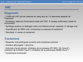 Curs: « Infeccions de Transmissió Sexual »
VHC
Grup ITS. Hospital Clínic. Barcelona.
Diagnòstic
L'ARN del VHC pot ser detectat en sang dins de 1-3 setmanes després de
l'exposició
Screening: detecció d'anticossos totals anti-VHC  assaig confirmatori, basat en
immunoblot
Serologia positiva no distingeix entre una infecció actual i passada  càrrega viral
Quantificació de l'RNA viral: monitoritzar la resposta al tractament
Genotipat  rientar el tractament
Tractament
Resposta viral sostinguda (curació) amb tractament antiviral
Interferó alfa-pegilat + ribavirina
Antivirals d'acció directa: inhibidors de la proteasa (IP) NS3 / 4A ("previr"),
inhibidors de la NS5A ("asvir") i inhibidors de la polimerasa NS5B ("buvir")
Combinació d'antivirals!
 