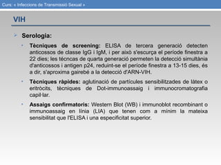 Curs: « Infeccions de Transmissió Sexual »
 Serologia:
• Tècniques de screening: ELISA de tercera generació detecten
anticossos de classe IgG i IgM, i per això s'escurça el període finestra a
22 dies; les técncas de quarta generació permeten la detecció simultània
d'anticossos i antigen p24, reduint-se el període finestra a 13-15 dies, és
a dir, s'aproxima gairebé a la detecció d'ARN-VIH.
• Tècniques ràpides: aglutinació de partícules sensibilitzades de làtex o
eritròcits, tècniques de Dot-immunoassaig i immunocromatografia
capil·lar.
• Assaigs confirmatoris: Western Blot (WB) i immunoblot recombinant o
immunoassaig en línia (LIA) que tenen com a mínim la mateixa
sensibilitat que l'ELISA i una especificitat superior.
VIH
 