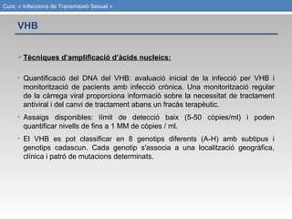Curs: « Infeccions de Transmissió Sexual »
Tècniques d’amplificació d’àcids nucleics:
• Quantificació del DNA del VHB: avaluació inicial de la infecció per VHB i
monitorització de pacients amb infecció crònica. Una monitorització regular
de la càrrega viral proporciona informació sobre la necessitat de tractament
antiviral i del canvi de tractament abans un fracàs terapèutic.
• Assaigs disponibles: límit de detecció baix (5-50 còpies/ml) i poden
quantificar nivells de fins a 1 MM de còpies / ml.
• El VHB es pot classificar en 8 genotips diferents (A-H) amb subtipus i
genotips cadascun. Cada genotip s'associa a una localització geogràfica,
clínica i patró de mutacions determinats.
VHB
 