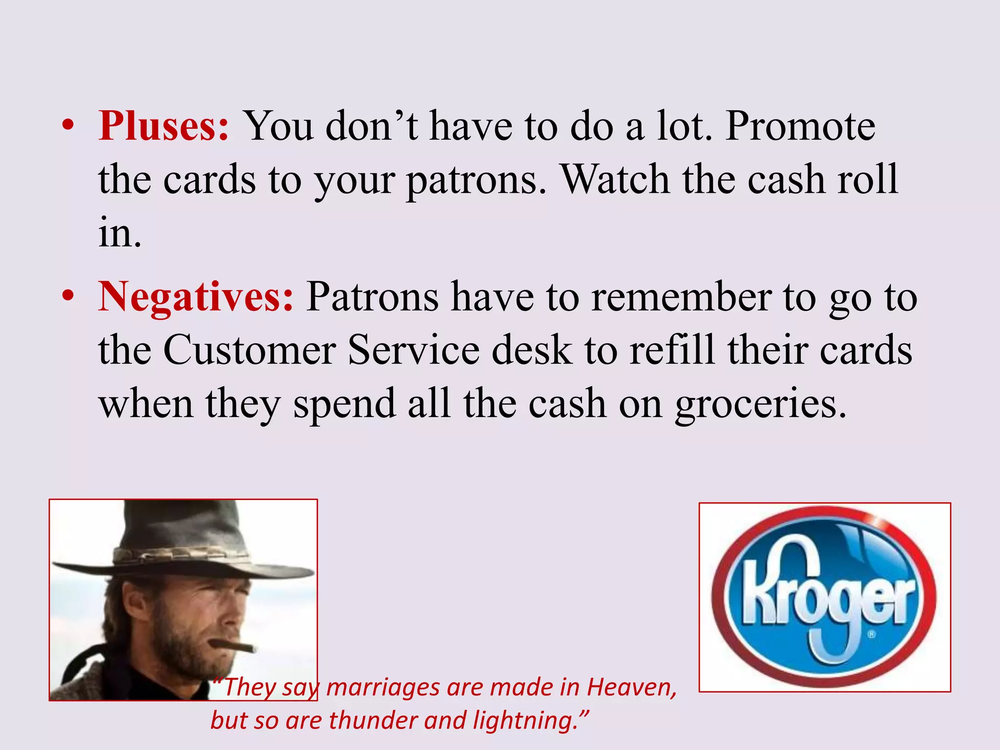 • Pluses: You don’t have to do a lot. Promote
the cards to your patrons. Watch the cash roll
in.
• Negatives: Patrons have to remember to go to
the Customer Service desk to refill their cards
when they spend all the cash on groceries.
“They say marriages are made in Heaven,
but so are thunder and lightning.”
 