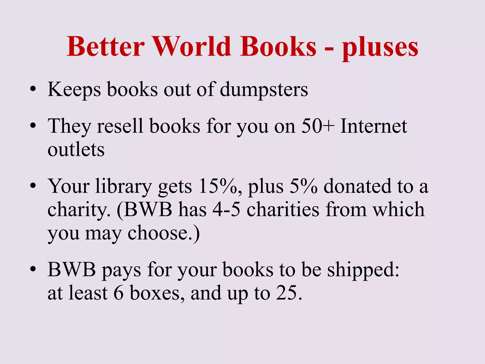 Better World Books - pluses
• Keeps books out of dumpsters
• They resell books for you on 50+ Internet
outlets
• Your library gets 15%, plus 5% donated to a
charity. (BWB has 4-5 charities from which
you may choose.)
• BWB pays for your books to be shipped:
at least 6 boxes, and up to 25.
 