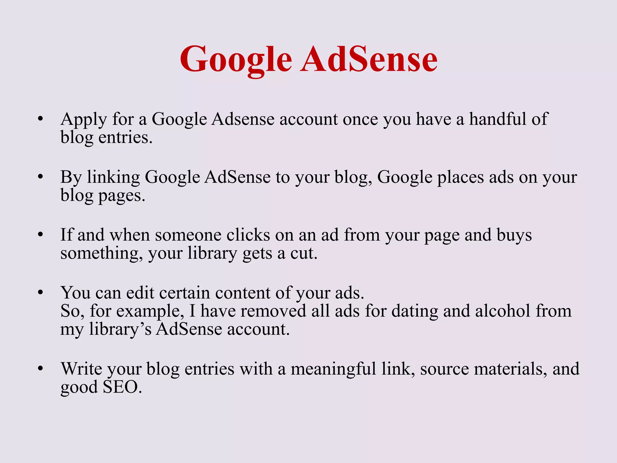 Google AdSense
• Apply for a Google Adsense account once you have a handful of
blog entries.
• By linking Google AdSense to your blog, Google places ads on your
blog pages.
• If and when someone clicks on an ad from your page and buys
something, your library gets a cut.
• You can edit certain content of your ads.
So, for example, I have removed all ads for dating and alcohol from
my library’s AdSense account.
• Write your blog entries with a meaningful link, source materials, and
good SEO.
 