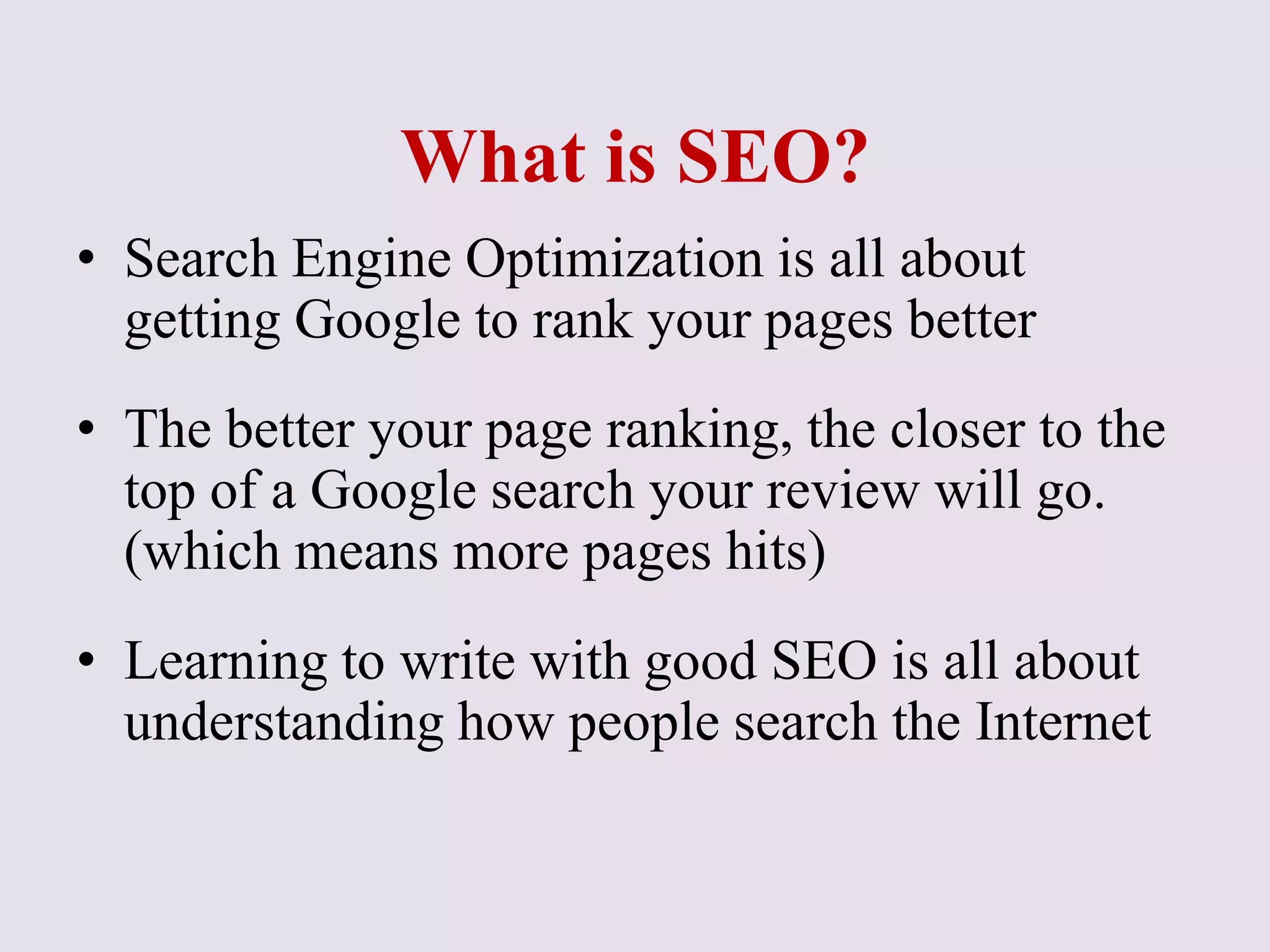 What is SEO?
• Search Engine Optimization is all about
getting Google to rank your pages better
• The better your page ranking, the closer to the
top of a Google search your review will go.
(which means more pages hits)
• Learning to write with good SEO is all about
understanding how people search the Internet
 