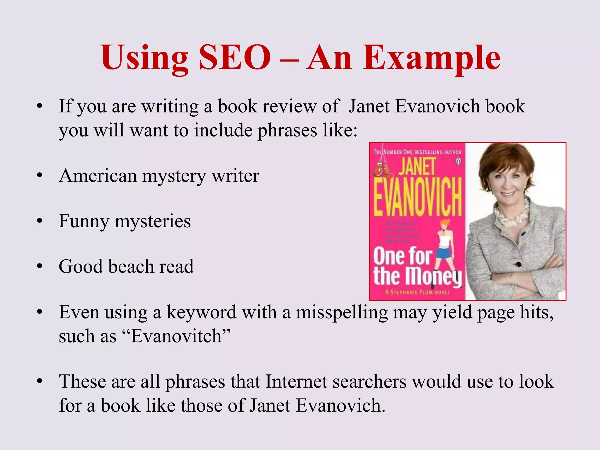 Using SEO – An Example
• If you are writing a book review of Janet Evanovich book
you will want to include phrases like:
• American mystery writer
• Funny mysteries
• Good beach read
• Even using a keyword with a misspelling may yield page hits,
such as “Evanovitch”
• These are all phrases that Internet searchers would use to look
for a book like those of Janet Evanovich.
 