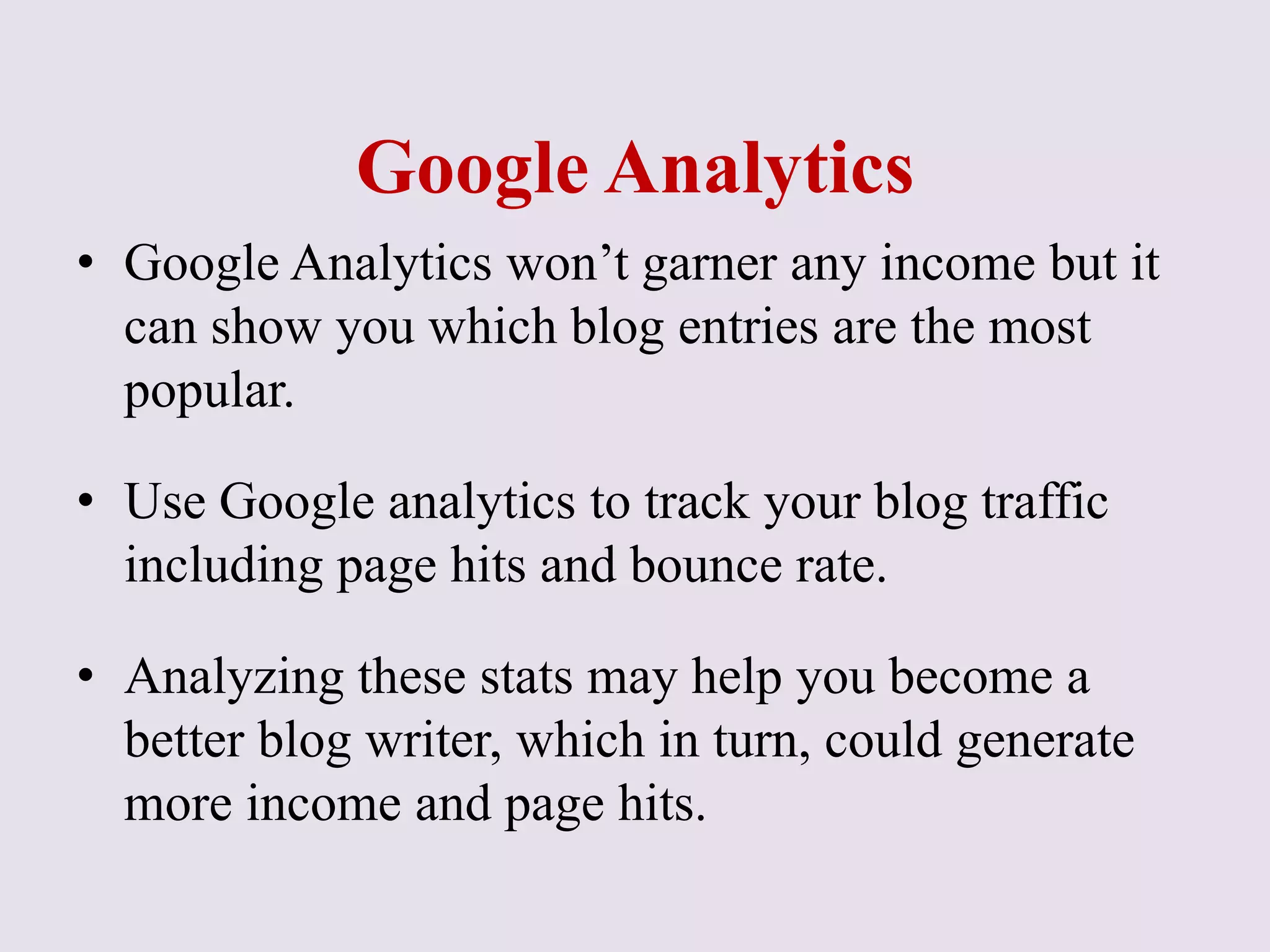 Google Analytics
• Google Analytics won’t garner any income but it
can show you which blog entries are the most
popular.
• Use Google analytics to track your blog traffic
including page hits and bounce rate.
• Analyzing these stats may help you become a
better blog writer, which in turn, could generate
more income and page hits.
 