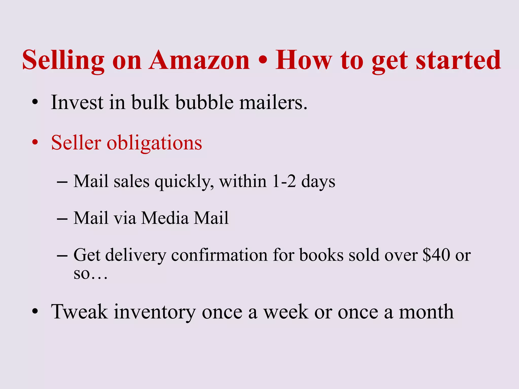 Selling on Amazon • How to get started
• Invest in bulk bubble mailers.
• Seller obligations
– Mail sales quickly, within 1-2 days
– Mail via Media Mail
– Get delivery confirmation for books sold over $40 or
so…
• Tweak inventory once a week or once a month
 