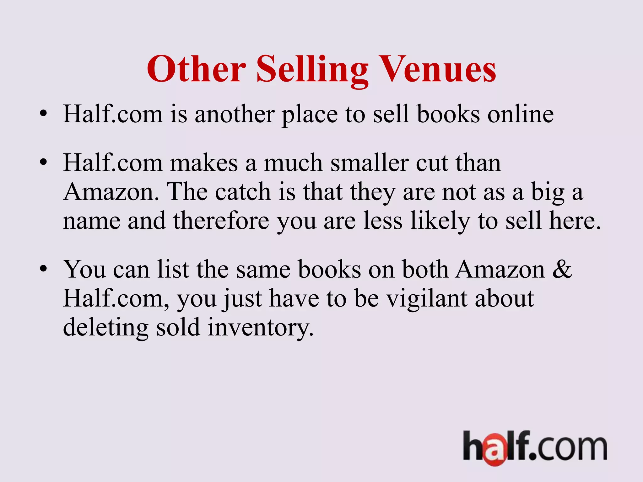 Other Selling Venues
• Half.com is another place to sell books online
• Half.com makes a much smaller cut than
Amazon. The catch is that they are not as a big a
name and therefore you are less likely to sell here.
• You can list the same books on both Amazon &
Half.com, you just have to be vigilant about
deleting sold inventory.
 