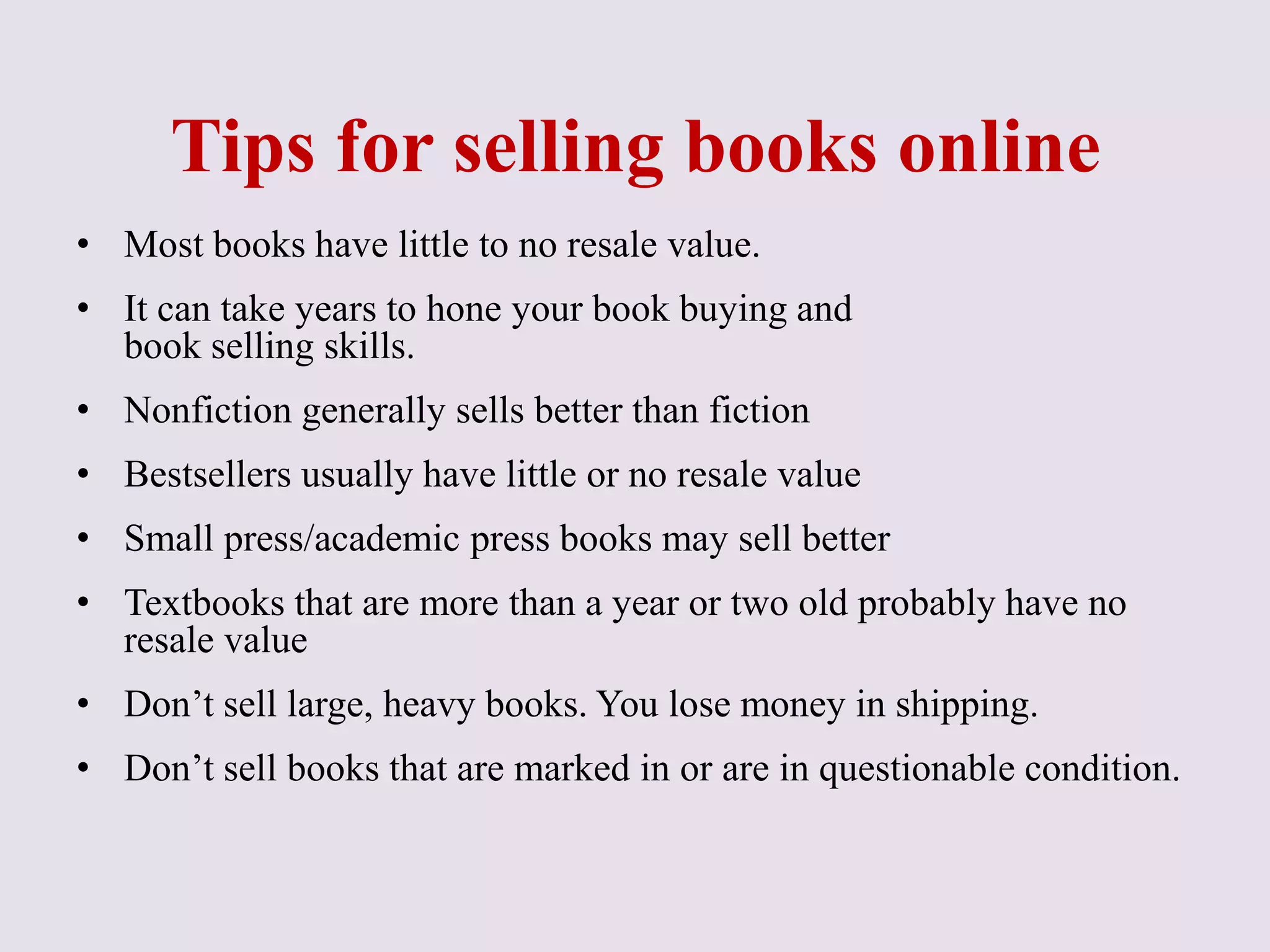 Tips for selling books online
• Most books have little to no resale value.
• It can take years to hone your book buying and
book selling skills.
• Nonfiction generally sells better than fiction
• Bestsellers usually have little or no resale value
• Small press/academic press books may sell better
• Textbooks that are more than a year or two old probably have no
resale value
• Don’t sell large, heavy books. You lose money in shipping.
• Don’t sell books that are marked in or are in questionable condition.
 