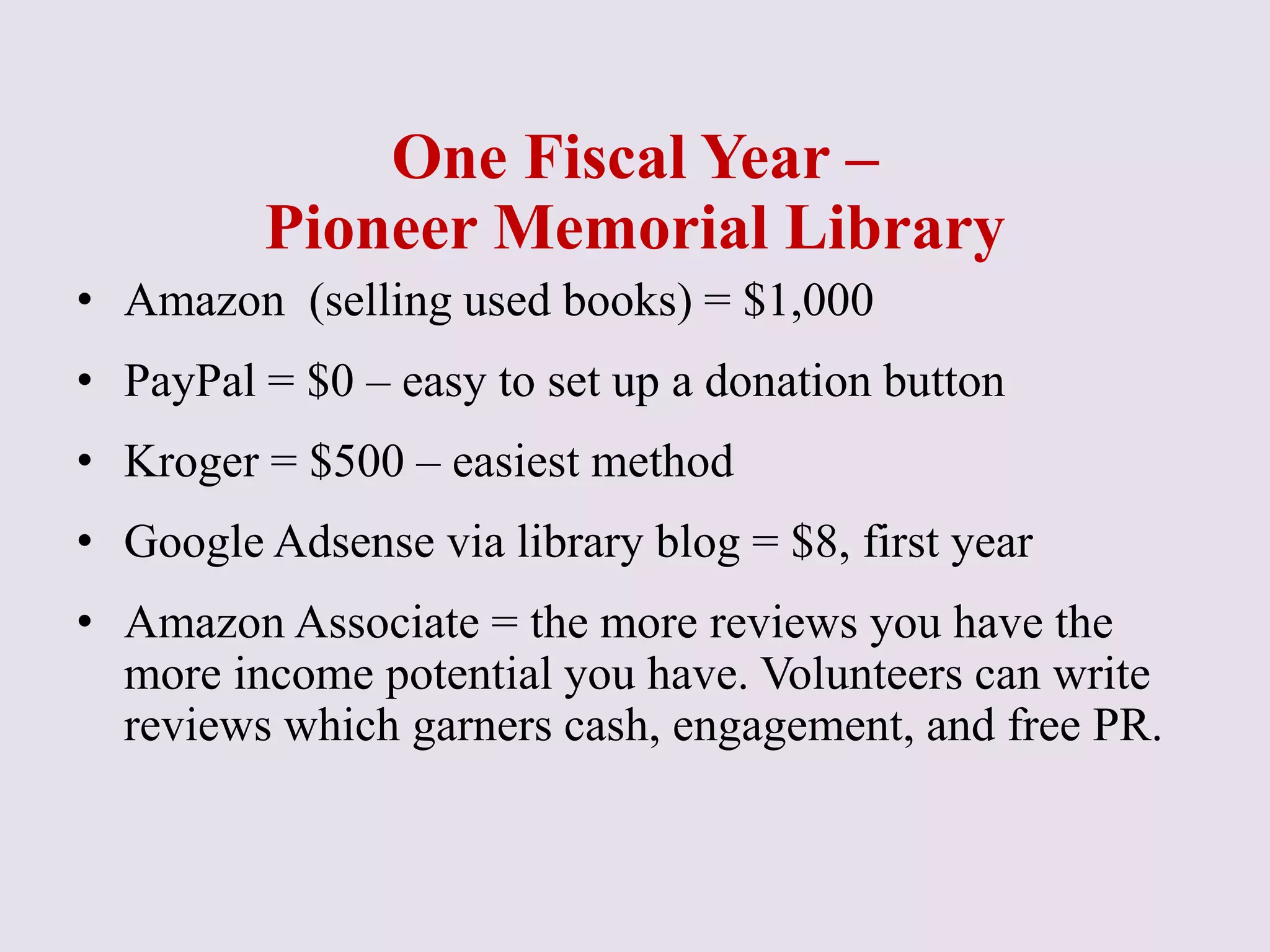 One Fiscal Year –
Pioneer Memorial Library
• Amazon (selling used books) = $1,000
• PayPal = $0 – easy to set up a donation button
• Kroger = $500 – easiest method
• Google Adsense via library blog = $8, first year
• Amazon Associate = the more reviews you have the
more income potential you have. Volunteers can write
reviews which garners cash, engagement, and free PR.
 