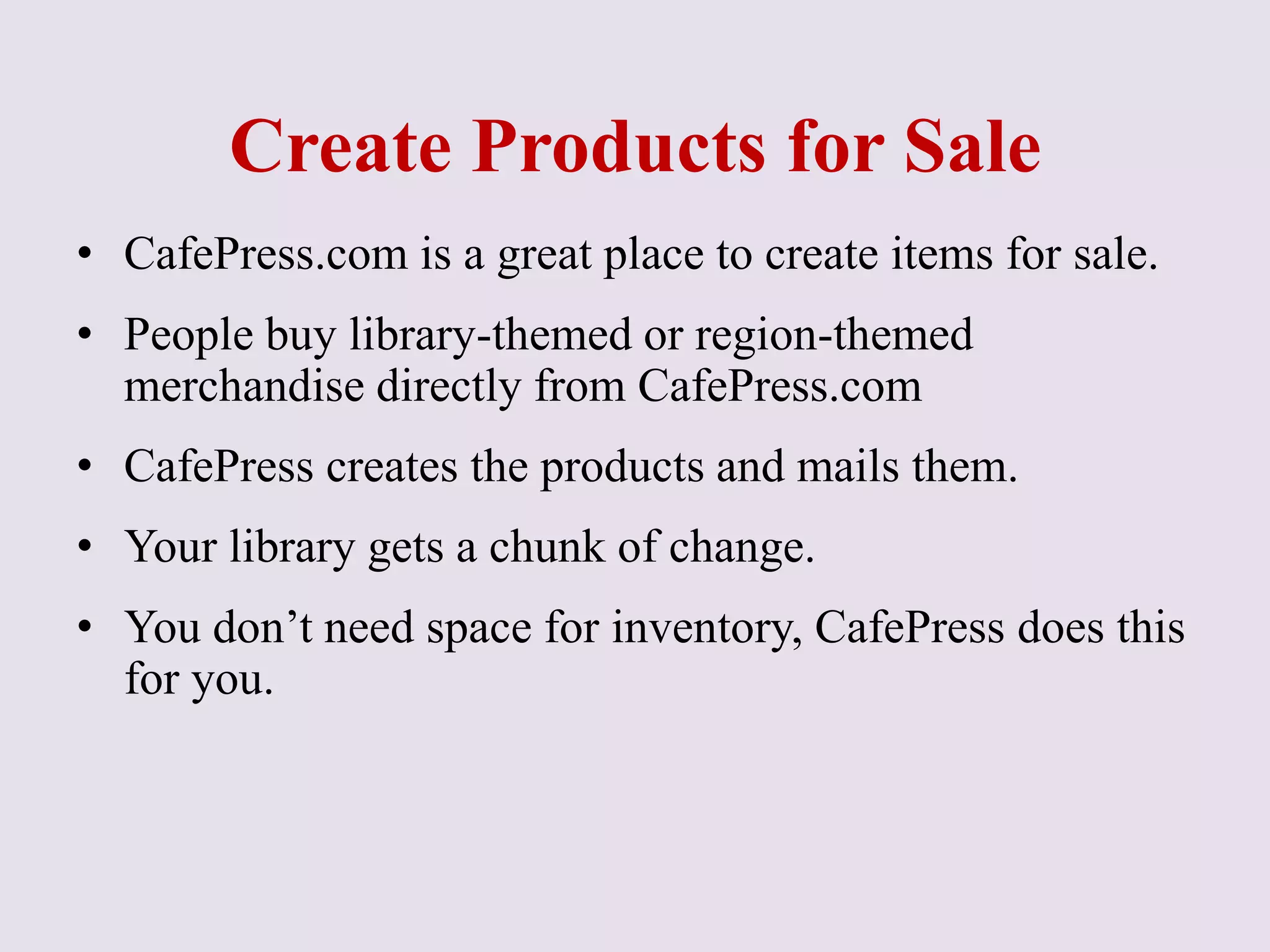 Create Products for Sale
• CafePress.com is a great place to create items for sale.
• People buy library-themed or region-themed
merchandise directly from CafePress.com
• CafePress creates the products and mails them.
• Your library gets a chunk of change.
• You don’t need space for inventory, CafePress does this
for you.
 