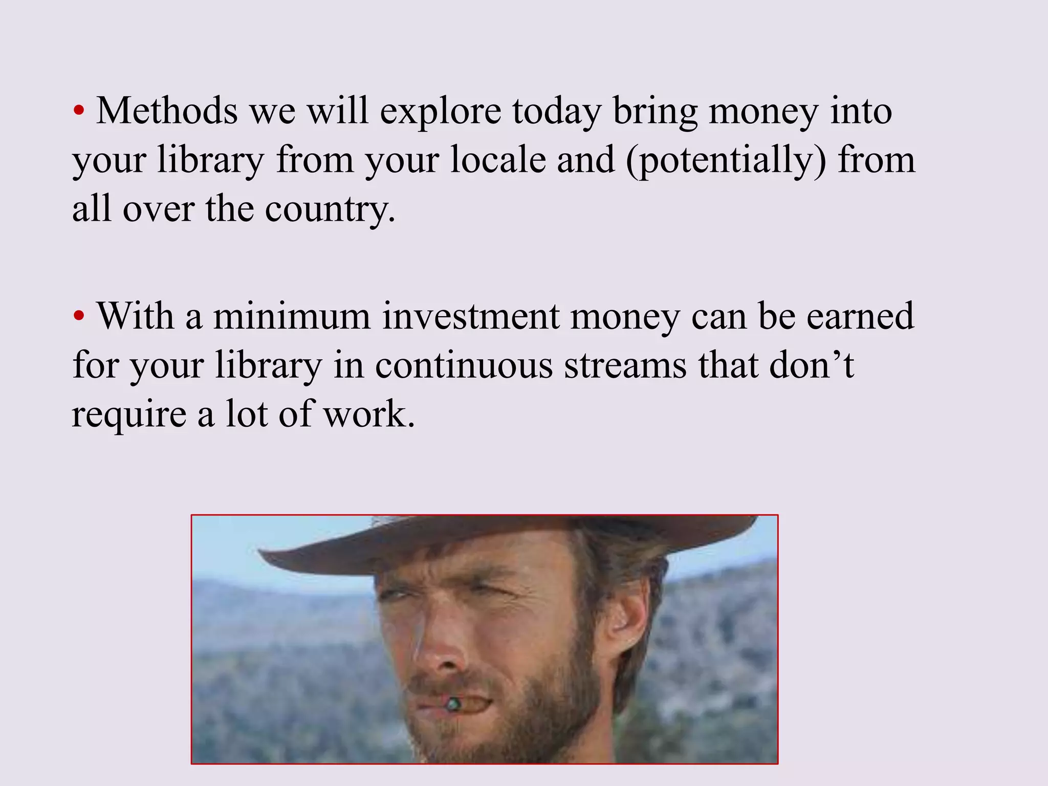 • Methods we will explore today bring money into
your library from your locale and (potentially) from
all over the country.
• With a minimum investment money can be earned
for your library in continuous streams that don’t
require a lot of work.
 