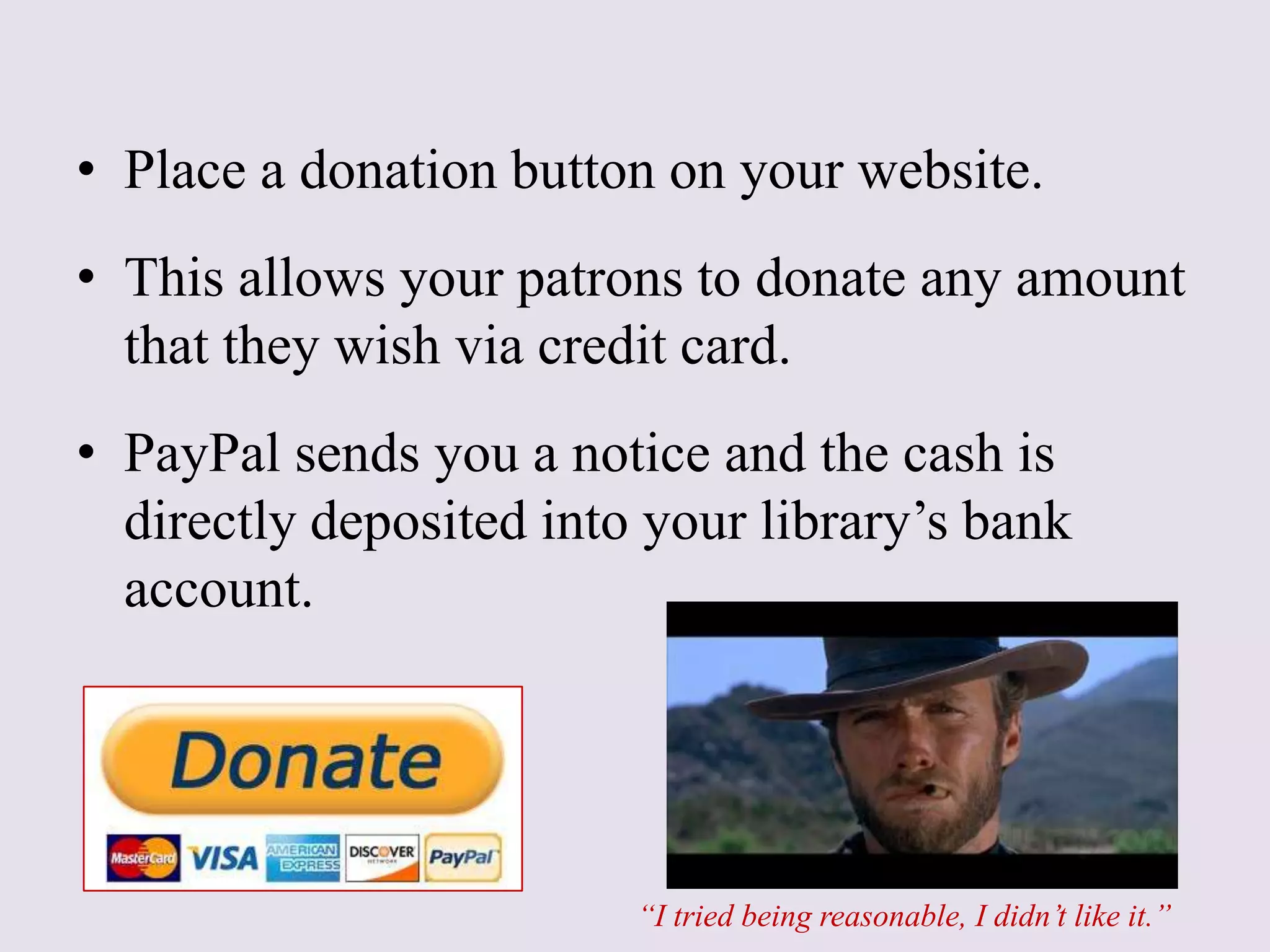 • Place a donation button on your website.
• This allows your patrons to donate any amount
that they wish via credit card.
• PayPal sends you a notice and the cash is
directly deposited into your library’s bank
account.
“I tried being reasonable, I didn’t like it.”
 