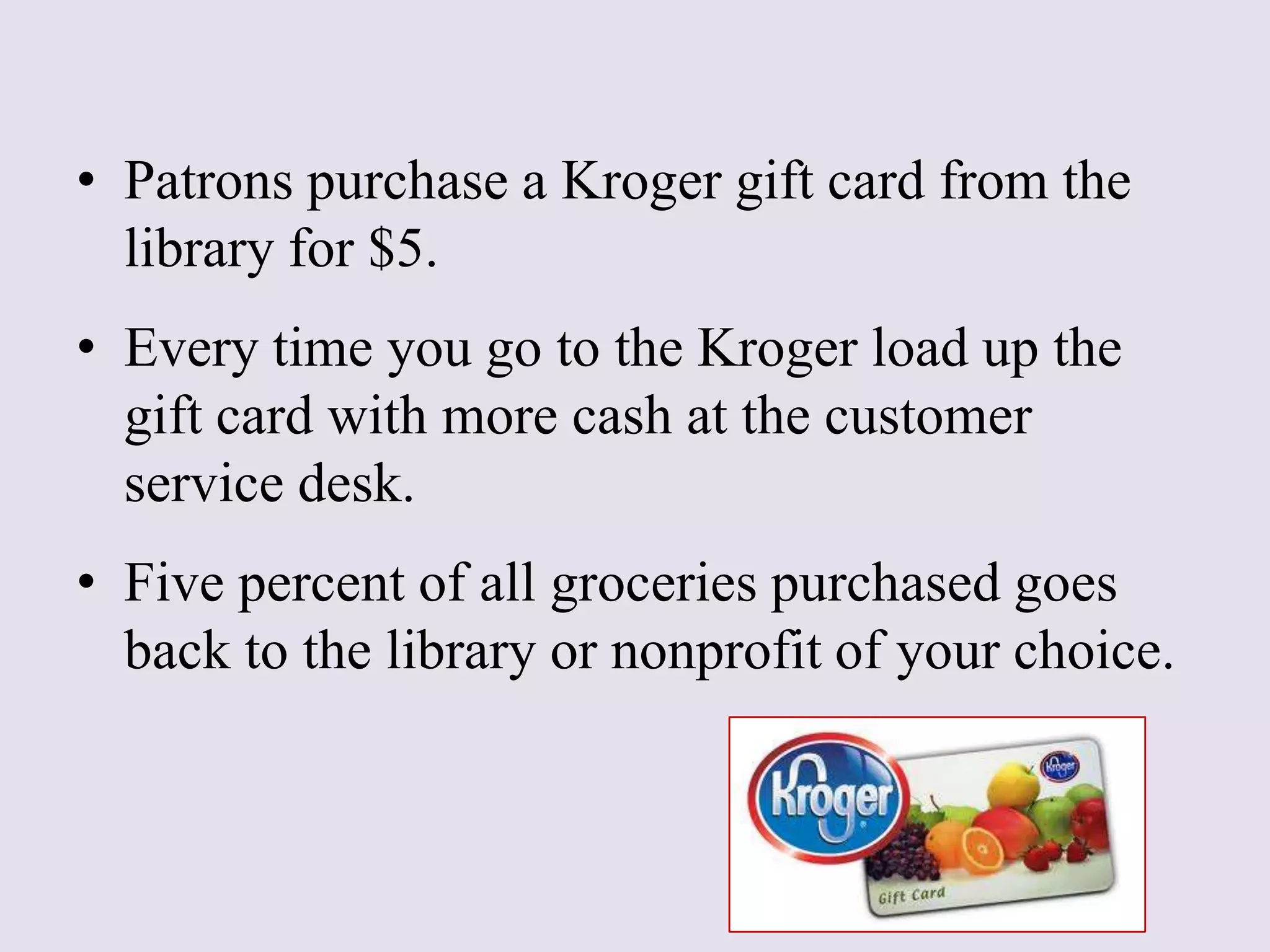 • Patrons purchase a Kroger gift card from the
library for $5.
• Every time you go to the Kroger load up the
gift card with more cash at the customer
service desk.
• Five percent of all groceries purchased goes
back to the library or nonprofit of your choice.
 
