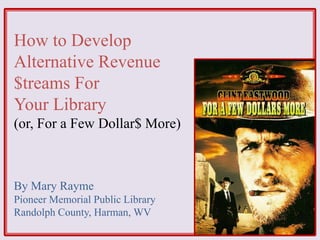 How to Develop
Alternative Revenue
$treams For
Your Library
(or, For a Few Dollar$ More)
By Mary Rayme
Pioneer Memorial Public Library
Randolph County, Harman, WV
 