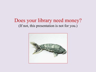 Does your library need money?
(If not, this presentation is not for you.)
 