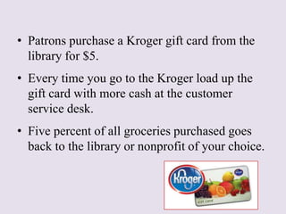 • Patrons purchase a Kroger gift card from the
library for $5.
• Every time you go to the Kroger load up the
gift card wit...