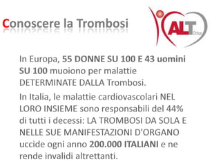 Conoscere la TrombosiIn Europa, 55 DONNE SU 100 E 43 uomini SU 100 muoiono per malattie DETERMINATE DALLA Trombosi. In Italia, le malattie cardiovascolari NEL LORO INSIEME sono responsabili del 44% di tutti i decessi: LA TROMBOSI DA SOLA E NELLE SUE MANIFESTAZIONI D'ORGANO uccide ogni anno 200.000 ITALIANI e ne rende invalidi altrettanti.