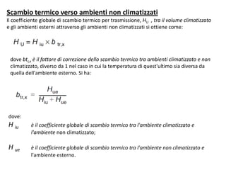 Scambio termico verso ambienti non climatizzati
Il coefficiente globale di scambio termico per trasmissione, HU , tra il volume climatizzato
e gli ambienti esterni attraverso gli ambienti non climatizzati si ottiene come:




 dove btr,x è il fattore di correzione dello scambio termico tra ambienti climatizzato e non
 climatizzato, diverso da 1 nel caso in cui la temperatura di quest'ultimo sia diversa da
 quella dell'ambiente esterno. Si ha:




dove:
H iu      è il coefficiente globale di scambio termico tra l'ambiente climatizzato e
          l'ambiente non climatizzato;

H ue      è il coefficiente globale di scambio termico tra l'ambiente non climatizzato e
          l'ambiente esterno.
 