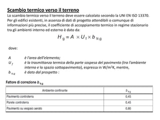 Scambio termico verso il terreno
Lo scambio termico verso il terreno deve essere calcolato secondo la UNI EN ISO 13370.
Per gli edifici esistenti, in assenza di dati di progetto attendibili o comunque di
informazioni più precise, il coefficiente di accoppiamento termico in regime stazionario
tra gli ambienti interno ed esterno è dato da:



dove:

A         è l'area dell'elemento;
Uf        è la trasmittanza termica della parte sospesa del pavimento (tra l'ambiente
          interno e lo spazio sottopavimento), espressa in W/m2K, mentre,
b tr,g    è dato dal prospetto :
 