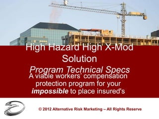 High Hazard High X-Mod Solution
          Program Technical Specs
     A viable workers’ compensation
         i bl      k ’          ti
  protection program for your impossible
             to place i
                 l    insured's
                            d'
  Superior Support
    p        pp
  Higher Commissions © 2012 Alternative Risk Marketing – All Rights Reserved
  Meaningful Rewards
 