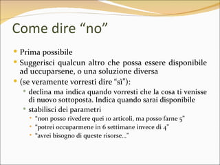 Come dire “no”
 Prima possibile
 Suggerisci qualcun altro che possa essere disponibile
  ad uccuparsene, o una soluzione diversa
 (se veramente vorresti dire “sì”):
   declina ma indica quando vorresti che la cosa ti venisse
    di nuovo sottoposta. Indica quando sarai disponibile
   stabilisci dei parametri
       “non posso rivedere quei 10 articoli, ma posso farne 5”
       “potrei occuparmene in 6 settimane invece di 4”
       “avrei bisogno di queste risorse…”
 