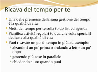 Ricava del tempo per te
 Una delle premesse della sana gestione del tempo
  è la qualità di vita
 Metti del tempo per te sulla to do list ed agenda
 Pianifica attività regolari (o qualche volta speciali)
  dedicate alla qualità di vita
 Puoi ricavare un po’ di tempo in più, ad esempio:
    alzandoti un po’ prima o andando a letto un po’
     dopo
    gestendo più cose in parallelo
    chiedendo aiuto quando puoi
 