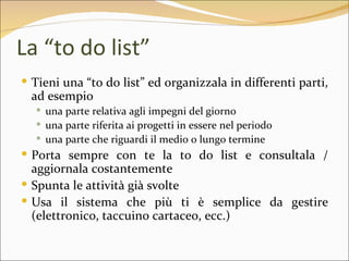 La “to do list”
 Tieni una “to do list” ed organizzala in differenti parti,
  ad esempio
   una parte relativa agli impegni del giorno
   una parte riferita ai progetti in essere nel periodo
   una parte che riguardi il medio o lungo termine
 Porta sempre con te la to do list e consultala /
  aggiornala costantemente
 Spunta le attività già svolte
 Usa il sistema che più ti è semplice da gestire
  (elettronico, taccuino cartaceo, ecc.)
 