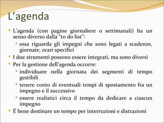 L’agenda
 L’agenda (con pagine giornaliere o settimanali) ha un
  senso diverso dalla “to do list”:
    essa riguarda gli impegni che sono legati a scadenze,
     giornate, orari specifici
 I due strumenti possono essere integrati, ma sono diversi
 Per la gestione dell’agenda occorre:
    individuare nella giornata dei segmenti di tempo
     gestibili
    tenere conto di eventuali tempi di spostamento fra un
     impegno e il successivo
    essere realistici circa il tempo da dedicare a ciascun
     impegno
 È bene destinare un tempo per interruzioni e distrazioni
 