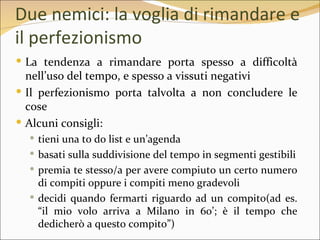 Due nemici: la voglia di rimandare e
il perfezionismo
 La tendenza a rimandare porta spesso a difficoltà
  nell’uso del tempo, e spesso a vissuti negativi
 Il perfezionismo porta talvolta a non concludere le
  cose
 Alcuni consigli:
   tieni una to do list e un’agenda
   basati sulla suddivisione del tempo in segmenti gestibili
   premia te stesso/a per avere compiuto un certo numero
    di compiti oppure i compiti meno gradevoli
   decidi quando fermarti riguardo ad un compito(ad es.
    “il mio volo arriva a Milano in 60’; è il tempo che
    dedicherò a questo compito”)
 