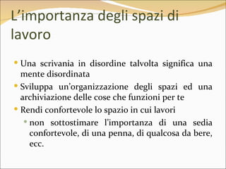 L’importanza degli spazi di
lavoro
 Una scrivania in disordine talvolta significa una
  mente disordinata
 Sviluppa un’organizzazione degli spazi ed una
  archiviazione delle cose che funzioni per te
 Rendi confortevole lo spazio in cui lavori
    non sottostimare l’importanza di una sedia
     confortevole, di una penna, di qualcosa da bere,
     ecc.
 