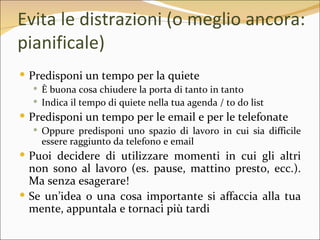 Evita le distrazioni (o meglio ancora:
pianificale)
 Predisponi un tempo per la quiete
   È buona cosa chiudere la porta di tanto in tanto
   Indica il tempo di quiete nella tua agenda / to do list
 Predisponi un tempo per le email e per le telefonate
   Oppure predisponi uno spazio di lavoro in cui sia difficile
    essere raggiunto da telefono e email
 Puoi decidere di utilizzare momenti in cui gli altri
  non sono al lavoro (es. pause, mattino presto, ecc.).
  Ma senza esagerare!
 Se un’idea o una cosa importante si affaccia alla tua
  mente, appuntala e tornaci più tardi
 