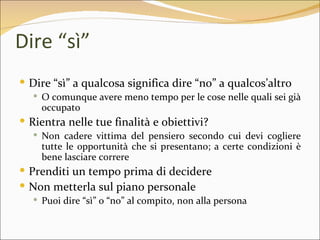 Dire “sì”
 Dire “sì” a qualcosa significa dire “no” a qualcos’altro
   O comunque avere meno tempo per le cose nelle quali sei già
    occupato
 Rientra nelle tue finalità e obiettivi?
   Non cadere vittima del pensiero secondo cui devi cogliere
    tutte le opportunità che si presentano; a certe condizioni è
    bene lasciare correre
 Prenditi un tempo prima di decidere
 Non metterla sul piano personale
   Puoi dire “sì” o “no” al compito, non alla persona
 