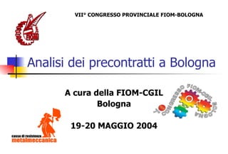 Analisi dei precontratti a Bologna A cura della FIOM-CGIL Bologna 19-20 MAGGIO 2004 VII° CONGRESSO PROVINCIALE FIOM-BOLOGNA 
