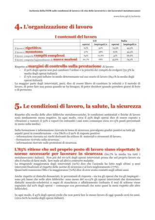 Inchiesta della FIOM sulle condizioni di lavoro e di vita delle lavoratrici e dei lavoratori metalmeccanici 
                                                                                                                                
                                                                                                    www.fiom.cgil.it/inchiesta 



4. L’’organiizzaziione dii llavoro
   L organ zzaz on e d avoro
                                         I c o n te n u ti d e l la v o r o
                                         I c o n te n u ti d e l la v o r o
                                                                               GD                          Italia
                                                                     operai     impiegati/e       operai      impiegati/e
Il lavoro è ripetitivo :
            r ip e t it iv o                                          62%            42%           74,3%         44,3%
Il lavoro è monotono :
            m o n o to n o                                            37%            38%           60%           44,3%
Il lavoro   comporta compiti complessi :
                      c o m p it i c o m p le s s i                   64%           70,8%           41%          66,6%
Il lavoro   comporta l’apprendimento di nuove nozioni :
                                        n u o v e n o z io n i       60,7%           78%           55,6%         79,2%


Rispetto ai margini di controllo sulla prestazione di lavoro:
            m a r g in i d i c o n t r o l l o s u l l a p r e s t a z io n e
    - il 50% degli operai non può cambiare l’ordine e la priorità dei compiti da svolgere (52,3% la
        media degli operai italiani);
    - il 75% non può influire in modo determinante sul suo orario di lavoro (84,1% la media degli
        operai italiani).
La maggior parte degli intervistati, però, dice di essere libero di cambiare la velocità e il metodo di
lavoro, di poter fare una pausa quando ne ha bisogno, di poter decidere quando prendere giorni di ferie
o di permesso.




5. Le condiiziionii dii llavoro,, lla sallutte,, lla siicurezza
   L e con d z on d avoro a sa u e a s cu rez z a
Rispetto alla media delle altre fabbriche metalmeccaniche, le condizioni ambientali e fisiche di lavoro
sono mediamente meno negative. In ogni modo, circa il 25% degli operai dice di essere esposto a
vibrazioni o rumori; il 32% a vapori (in entrambi i casi sono comunque circa 10-15% punti percentuali
in meno sulla media).

Sulla formazione e informazione ricevuta in tema di sicurezza, prevalgono giudizi positivi su tutti gli
aspetti presi in considerazione → tra l’80% e il 90% di risposte positive:
- informazione ricevuta sui rischi derivanti da utilizzo di materiali o strumenti di lavoro;
- formazione ricevuta sulla sicurezza;
- informazioni ricevute sulle protezioni di sicurezza.

L’’85% ritiene che nel proprio posto di lavoro siano rispettate le
L 8 5 % r it ie n e c h e n e l p r o p r io p o s t o d i l a v o r o s ia n o r is p e t t a t e l e
norme necessarie per lavorare in sicurezza (60,7% la media tra tutti i
n o r m e n e c e s s a r ie p e r l a v o r a r e in s ic u r e z z a
metalmeccanici italiani). Non più del 10-12% degli operai intervistati pensa che nel proprio lavoro sia
alto il rischio di farsi male, fare male ad altri o contrarre malattie.
La stragrande maggioranza degli intervistati (91%) dice che l’azienda ha fatto negli ultimi 3 anni
interventi finalizzati al rispetto delle norme di sicurezza e al loro miglioramento (77%).
Quasi tutti conoscono l’Rls e la maggioranza (70%) dice di aver avuto contatti negli ultimi anni.

Anche rispetto ai disturbi denunciati, le percentuali di risposta - sia tra gli operai che tra gli impiegati -
sono più basse che nelle altre fabbriche: sono meno del 10-13% gli operai intervistati che denunciano
disturbi muscolo-scheletrici o segni di stanchezza e affaticamento (soltanto il mal di schiena viene
segnalato dal 22% degli operai – comunque con percentuali che sono quasi la metà rispetto alle altre
fabbriche).

In ogni modo, il 43% degli operai crede che non potrà fare lo stesso lavoro di oggi quando avrà 60 anni.
(circa 60% la media degli operai italiani).
 