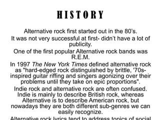 HISTORY
Alternative rock first started out in the 80’s.
It was not very successful at first- didn’t have a lot of
publicity.
One of the first popular Alternative rock bands was
R.E.M.
In 1997 The New York Times defined alternative rock
as "hard-edged rock distinguished by brittle, '70sinspired guitar riffing and singers agonizing over their
problems until they take on epic proportions".
Indie rock and alternative rock are often confused.
Indie is mainly to describe British rock, whereas
Alternative is to describe American rock, but
nowadays they are both different sub-genres we can
easily recognize.

 