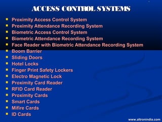    L




            ACCESS CONTROL SYSTEMS
   Proximity Access Control System
   Proximity Attendance Recording System
   Biometric Access Control System
   Biometric Attendance Recording System
   Face Reader with Biometric Attendance Recording System
   Boom Barrier
   Sliding Doors
   Hotel Locks
   Finger Print Safety Lockers
   Electro Magnetic Lock
   Proximity Card Reader
   RFID Card Reader
   Proximity Cards
   Smart Cards
   Mifire Cards
   ID Cards
                                                   www.altronindia.com
 