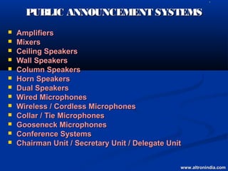    L




      PUBLIC ANNOUNCEMENT SYSTEMS
   Amplifiers
   Mixers
   Ceiling Speakers
   Wall Speakers
   Column Speakers
   Horn Speakers
   Dual Speakers
   Wired Microphones
   Wireless / Cordless Microphones
   Collar / Tie Microphones
   Gooseneck Microphones
   Conference Systems
   Chairman Unit / Secretary Unit / Delegate Unit


                                                 www.altronindia.com
 